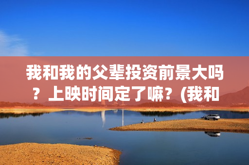 我和我的父辈投资前景大吗？上映时间定了嘛？(我和我的父辈参演)