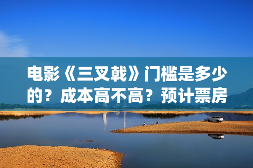 电影《三叉戟》门槛是多少的？成本高不高？预计票房是多少？(电影三叉戟和电视剧三叉戟哪个早)