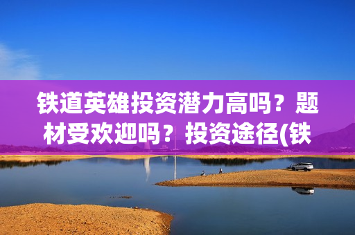 铁道英雄投资潜力高吗？题材受欢迎吗？投资途径(铁道英雄投资方)