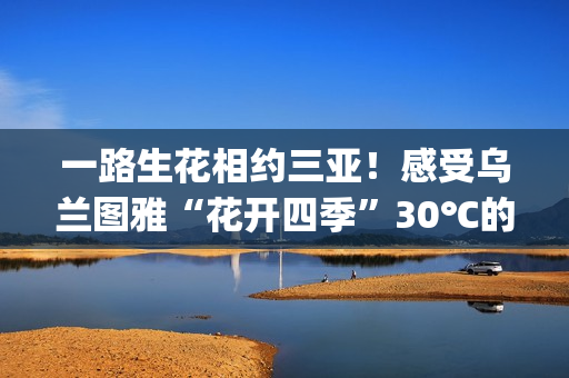 一路生花相约三亚！感受乌兰图雅“花开四季”30℃的草原热情(一路生花是哪个电视剧的歌)
