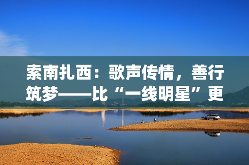 索南扎西:歌声传情,善行筑梦——比“一线明星”更闪耀的公益使者(著名歌手索南扎西) 索南扎西:歌声传情,善行筑梦——比“一线明星”更闪耀的公益使者(著名歌手索南扎西)