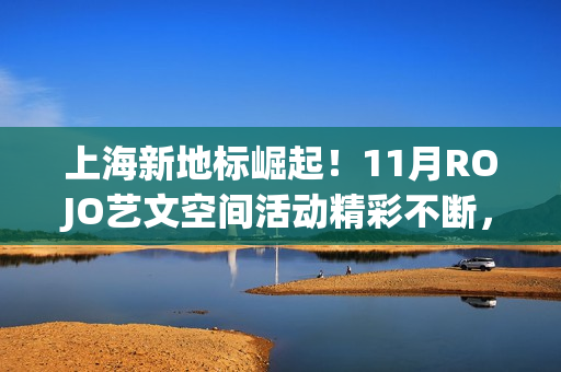 上海新地标崛起！11月ROJO艺文空间活动精彩不断，打造城市文化新名片(上海新地标是哪些地方)