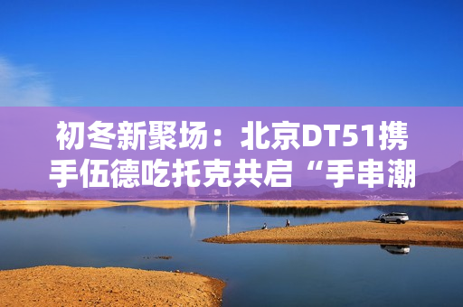 初冬新聚场：北京DT51携手伍德吃托克共启“手串潮流文玩节”