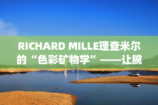 RICHARD MILLE理查米尔的“色彩矿物学”——让腕表色彩从分子中生长(理查fsf)