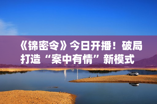 《锦密令》今日开播！破局打造“案中有情”新模式 蒙恩季美含组“最甜探案搭档”(锦蜜是谁)