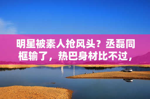 明星被素人抢风头？丞磊同框输了，热巴身材比不过，倪妮颜值被秒