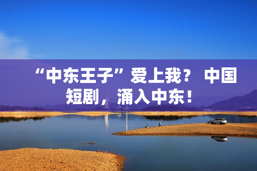 “中东王子”爱上我？ 中国短剧，涌入中东！