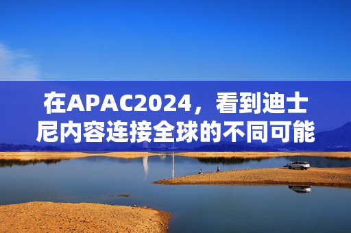 在APAC2024，看到迪士尼内容连接全球的不同可能