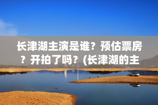 长津湖主演是谁？预估票房？开拍了吗？(长津湖的主演是谁)