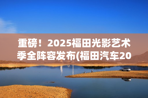 重磅！2025福田光影艺术季全阵容发布(福田汽车2025年战略目标)