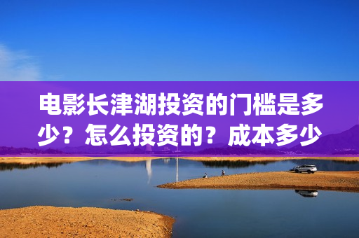 电影长津湖投资的门槛是多少？怎么投资的？成本多少？(电影长津湖投资是真的吗)
