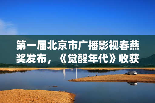 第一届北京市广播影视春燕奖发布，《觉醒年代》收获七项大奖(第一届北京市广播影视春燕奖完整版回放)