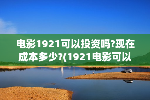 电影1921可以投资吗?现在成本多少?(1921电影可以在手机上看吗)