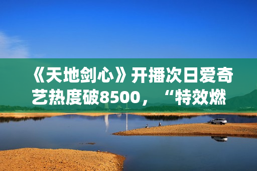 《天地剑心》开播次日爱奇艺热度破8500，“特效燃爆”“群像精彩”引发全网热议(《天地剑心》开播一天口碑井喷)