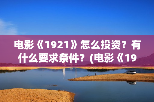 电影《1921》怎么投资？有什么要求条件？(电影《1921》里有哪些细节)