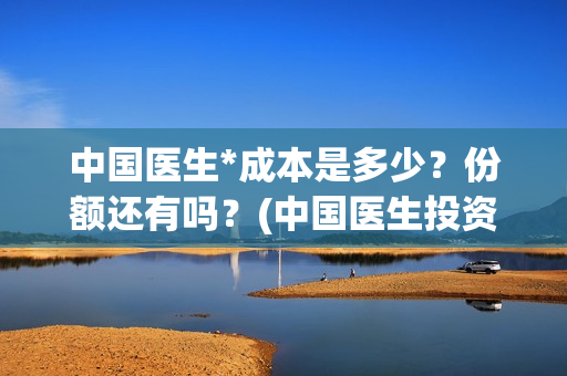 中国医生*成本是多少？份额还有吗？(中国医生投资成本)