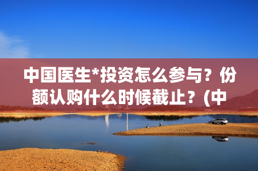 中国医生*投资怎么参与？份额认购什么时候截止？(中国医生 投资)