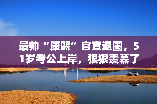 最帅“康熙”官宣退圈，51岁考公上岸，狠狠羡慕了！