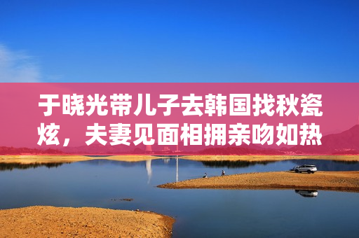 于晓光带儿子去韩国找秋瓷炫，夫妻见面相拥亲吻如热恋
