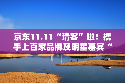 京东11.11“请客”啦！携手上百家品牌及明星嘉宾“衣食住行样样都请” 