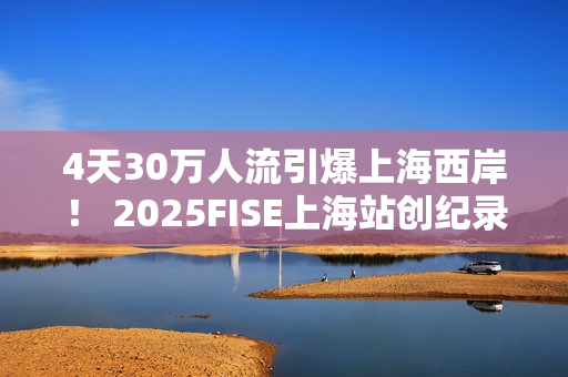 4天30万人流引爆上海西岸！ 2025FISE上海站创纪录圆满收官 