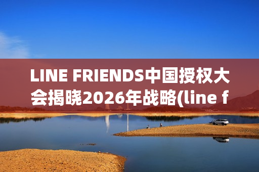 LINE FRIENDS中国授权大会揭晓2026年战略(line friends官方)