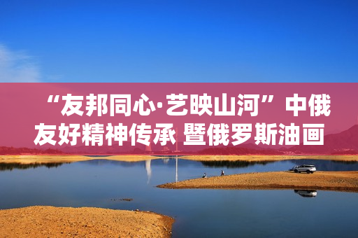 “友邦同心·艺映山河”中俄友好精神传承 暨俄罗斯油画艺术展隆重开幕