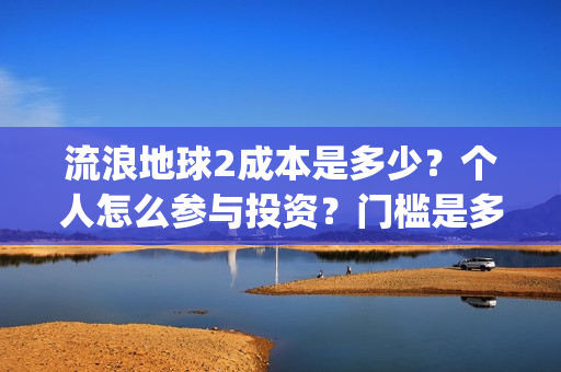 流浪地球2成本是多少？个人怎么参与投资？门槛是多少？(流浪地球2成本和票房)