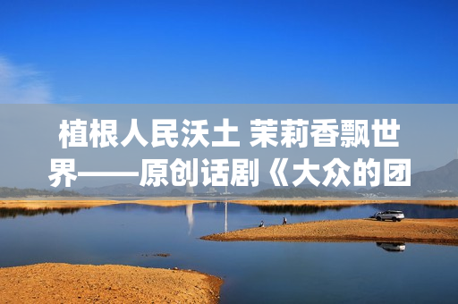 植根人民沃土 茉莉香飘世界——原创话剧《大众的团——人民的〈茉莉花〉》演出札记(植根沃土的意思)