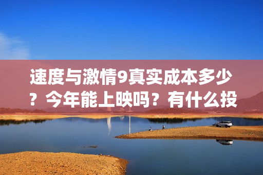 速度与激情9真实成本多少？今年能上映吗？有什么投资优势亮点？(速度与激情真人版)