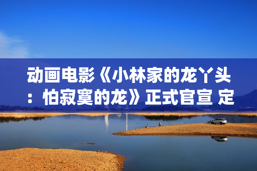 动画电影《小林家的龙丫头：怕寂寞的龙》正式官宣 定档11月7日(小林可爱到爆的动画片)