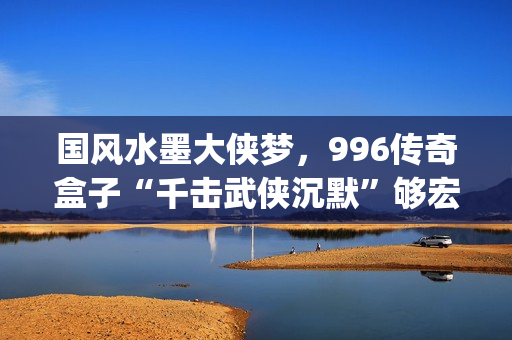 国风水墨大侠梦，996传奇盒子“千击武侠沉默”够宏大够沉迷(水墨大侠壁纸)