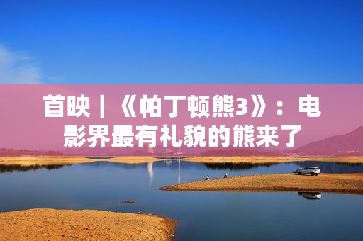 首映|《帕丁顿熊3》:电影界最有礼貌的熊来了 首映|《帕丁顿熊3》:电影界最有礼貌的熊来了