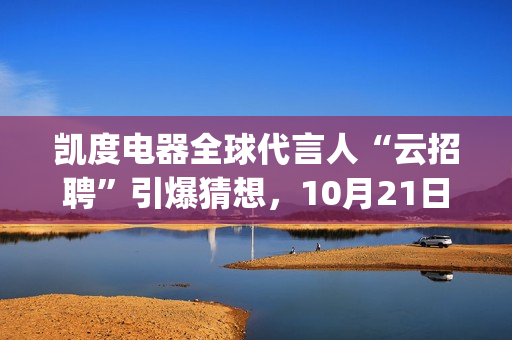 凯度电器全球代言人“云招聘”引爆猜想，10月21日谜底揭晓(凯度电器全球代工厂)