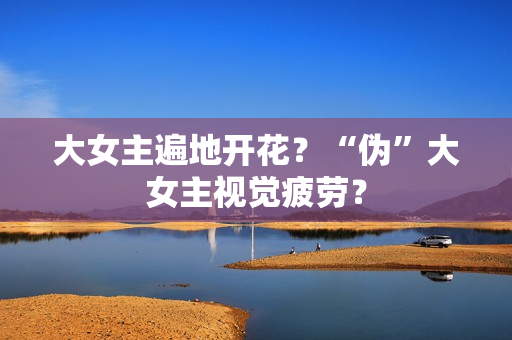 大女主遍地开花？“伪”大女主视觉疲劳？