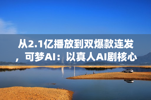 从2.1亿播放到双爆款连发，可梦AI：以真人AI剧核心能力，为专业影视团队打造创作新引擎(2.5亿次播放是什么意思)