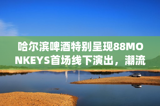 哈尔滨啤酒特别呈现88MONKEYS首场线下演出，潮流音乐盛宴登陆天津(哈尔滨的啤酒)