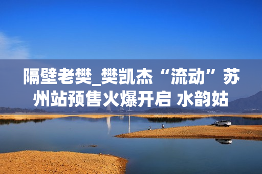 隔壁老樊_樊凯杰“流动”苏州站预售火爆开启 水韵姑苏续写音乐感动(隔壁老樊是谁)