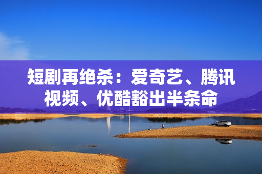 短剧再绝杀：爱奇艺、腾讯视频、优酷豁出半条命