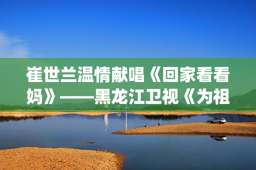 崔世兰温情献唱《回家看看妈》——黑龙江卫视《为祖国放歌2025新春大联欢》温情绽放(崔兰田经典歌曲)
