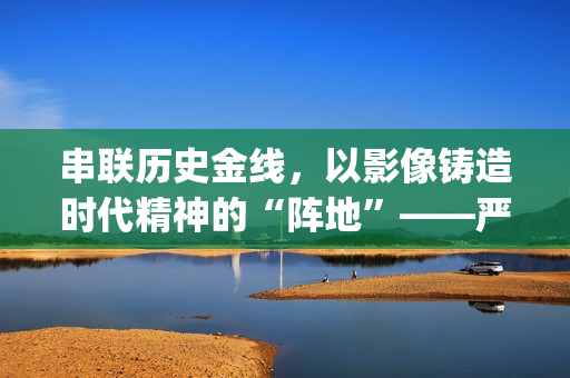 串联历史金线，以影像铸造时代精神的“阵地”——严从华与他的“革命三部曲”(历史串联视频)