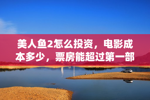 美人鱼2怎么投资，电影成本多少，票房能超过第一部吗(美人鱼2怎么没消息了?)