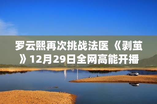 罗云熙再次挑战法医 《剥茧》12月29日全网高能开播(罗云熙舞台)