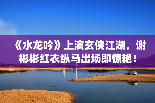 《水龙吟》上演玄侠江湖，谢彬彬红衣纵马出场即惊艳！(水龙吟乐曲)