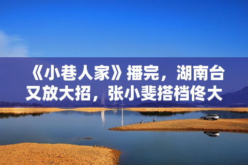 《小巷人家》播完，湖南台又放大招，张小斐搭档佟大为，爆款预定