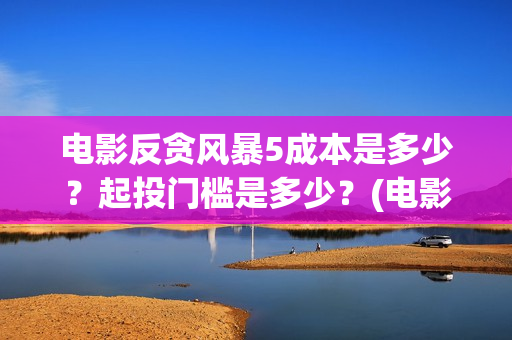 电影反贪风暴5成本是多少？起投门槛是多少？(电影反贪风暴5国语免费观看高清)