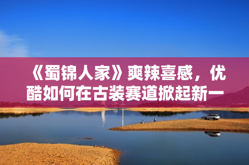 《蜀锦人家》爽辣喜感，优酷如何在古装赛道掀起新一轮创新风暴？