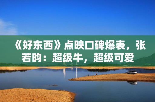 《好东西》点映口碑爆表，张若昀：超级牛，超级可爱