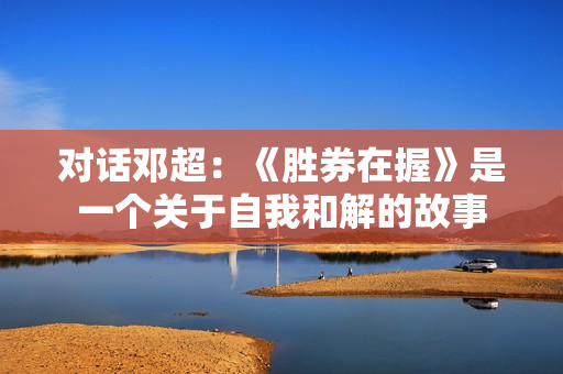 对话邓超:《胜券在握》是一个关于自我和解的故事 对话邓超:《胜券在握》是一个关于自我和解的故事