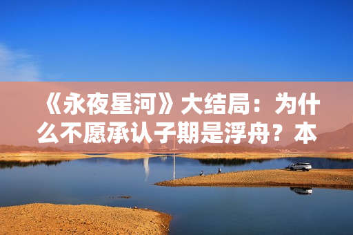 《永夜星河》大结局:为什么不愿承认子期是浮舟?本就是一场救赎 《永夜星河》大结局:为什么不愿承认子期是浮舟?本就是一场救赎